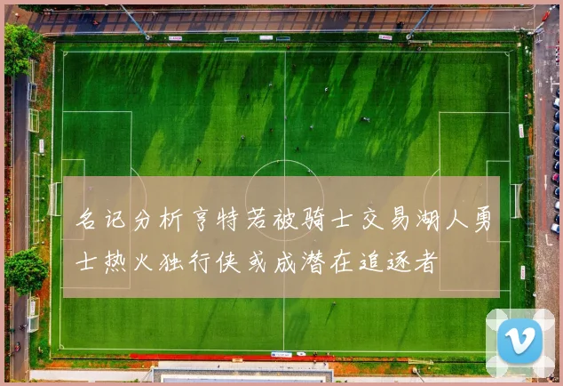 名记分析亨特若被骑士交易湖人勇士热火独行侠或成潜在追逐者