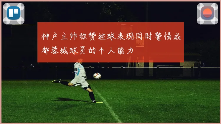 神户主帅称赞控球表现同时警惕成都蓉城球员的个人能力