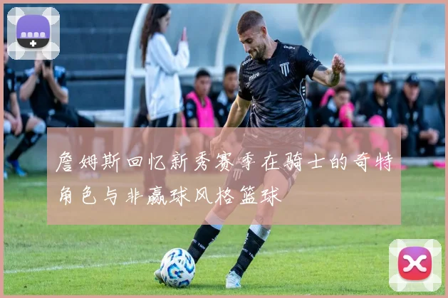 詹姆斯回忆新秀赛季在骑士的奇特角色与非赢球风格篮球