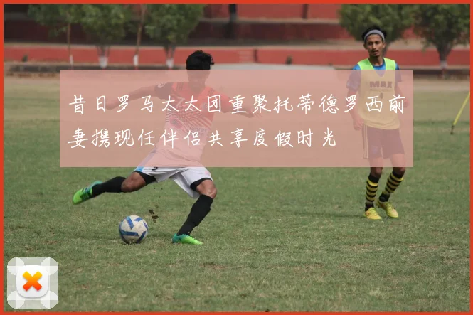 昔日罗马太太团重聚托蒂德罗西前妻携现任伴侣共享度假时光