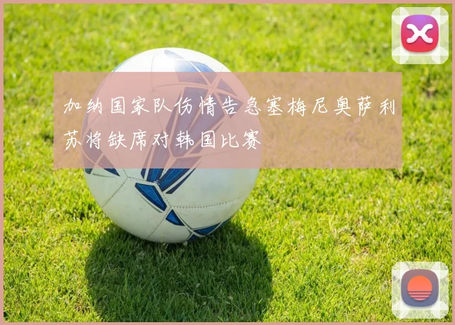 加纳国家队伤情告急塞梅尼奥萨利苏将缺席对韩国比赛