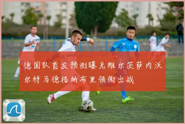 德国队首发预测曝光维尔茨萨内沃尔特马德格纳布里领衔出战