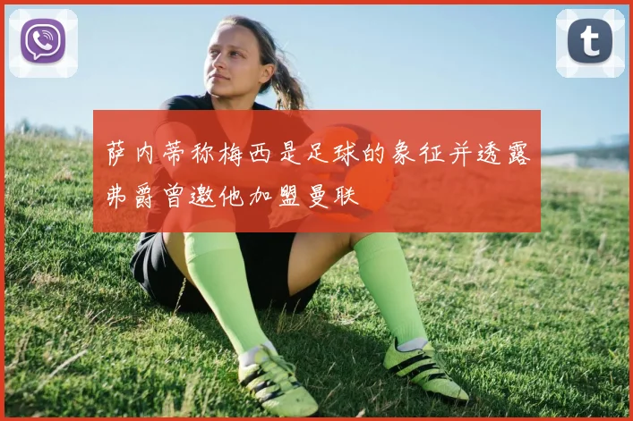 萨内蒂称梅西是足球的象征并透露弗爵曾邀他加盟曼联