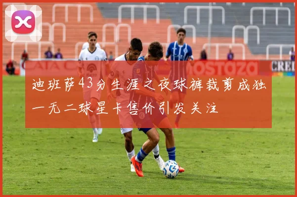 迪班萨43分生涯之夜球裤裁剪成独一无二球星卡售价引发关注