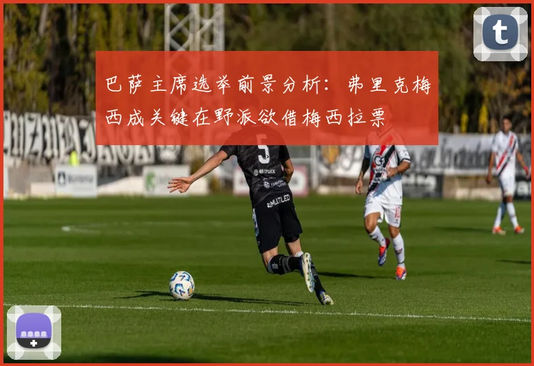 巴萨主席选举前景分析：弗里克梅西成关键在野派欲借梅西拉票