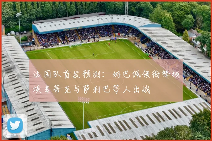 法国队首发预测：姆巴佩领衔锋线埃基蒂克与萨利巴等人出战