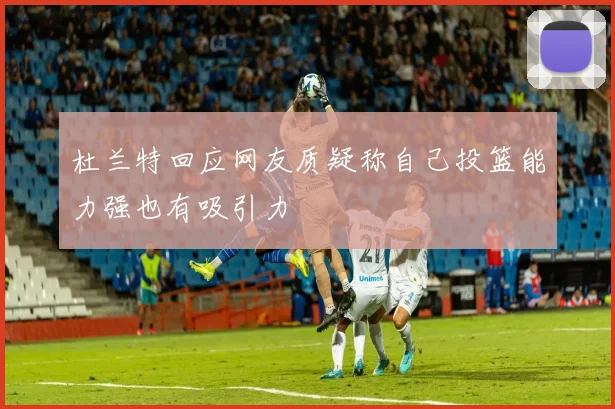 杜兰特回应网友质疑称自己投篮能力强也有吸引力