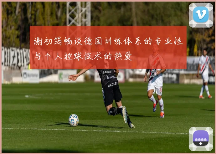 谢初筠畅谈德国训练体系的专业性与个人控球技术的热爱