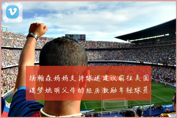 杨瀚森妈妈支持球迷建议前往美国追梦姚明父母的经历激励年轻球员