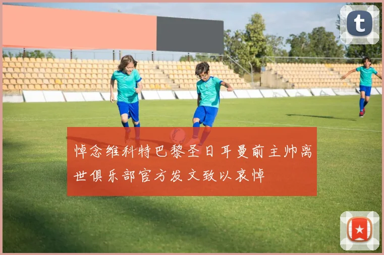 悼念维科特巴黎圣日耳曼前主帅离世俱乐部官方发文致以哀悼