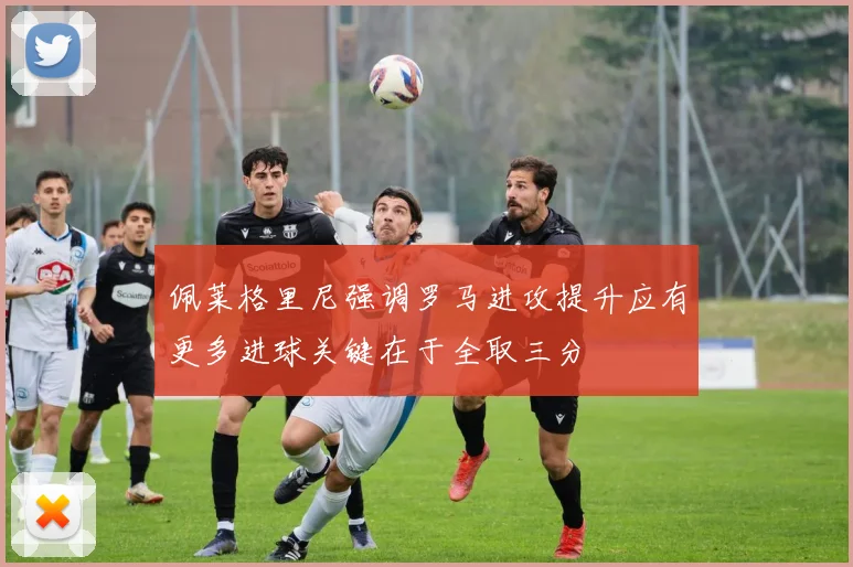 佩莱格里尼强调罗马进攻提升应有更多进球关键在于全取三分