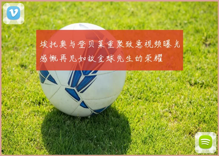 埃托奥与登贝莱重聚致意视频曝光感慨再见如故金球先生的荣耀