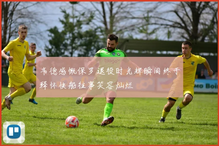 韦德感慨保罗退役时光辉瞬间终于释怀快船往事笑容灿烂