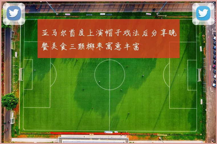 亚马尔首度上演帽子戏法后分享晚餐美食三颗椰枣寓意丰富