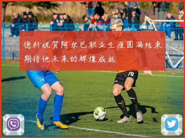 德科祝贺阿尔巴职业生涯圆满结束期待他未来的辉煌成就