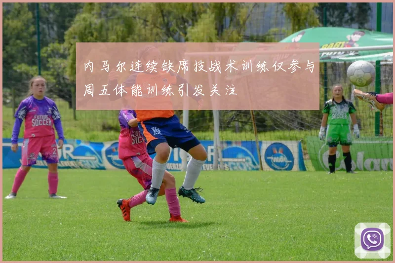 内马尔连续缺席技战术训练仅参与周五体能训练引发关注