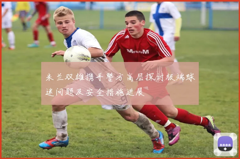 米兰双雄携手警方高层探讨极端球迷问题及安全措施进展